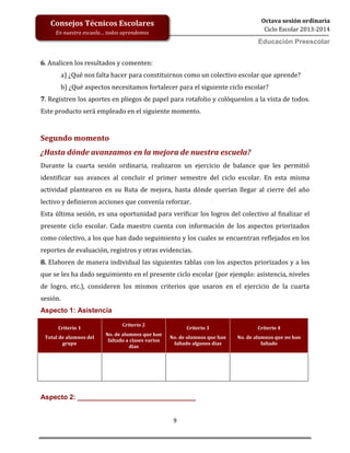 9
Octava sesión ordinaria
Ciclo Escolar 2013-2014
Ed
Consejos Técnicos Escolares
En nuestra escuela… todos aprendemos
Educación Preescolar
6. Analicen los resultados y comenten:
a) ¿Qué nos falta hacer para constituirnos como un colectivo escolar que aprende?
b) ¿Qué aspectos necesitamos fortalecer para el siguiente ciclo escolar?
7. Registren los aportes en pliegos de papel para rotafolio y colóquenlos a la vista de todos.
Este producto será empleado en el siguiente momento.
Segundo momento
¿Hasta dónde avanzamos en la mejora de nuestra escuela?
Durante la cuarta sesión ordinaria, realizaron un ejercicio de balance que les permitió
identificar sus avances al concluir el primer semestre del ciclo escolar. En esta misma
actividad plantearon en su Ruta de mejora, hasta dónde querían llegar al cierre del año
lectivo y definieron acciones que convenía reforzar.
Esta última sesión, es una oportunidad para verificar los logros del colectivo al finalizar el
presente ciclo escolar. Cada maestro cuenta con información de los aspectos priorizados
como colectivo, a los que han dado seguimiento y los cuales se encuentran reflejados en los
reportes de evaluación, registros y otras evidencias.
8. Elaboren de manera individual las siguientes tablas con los aspectos priorizados y a los
que se les ha dado seguimiento en el presente ciclo escolar (por ejemplo: asistencia, niveles
de logro, etc.), consideren los mismos criterios que usaron en el ejercicio de la cuarta
sesión.
Aspecto 1: Asistencia
Criterio 1
Total de alumnos del
grupo
Criterio 2
No. de alumnos que han
faltado a clases varios
días
Criterio 3
No. de alumnos que han
faltado algunos días
Criterio 4
No. de alumnos que no han
faltado
Aspecto 2: _______________________________
 