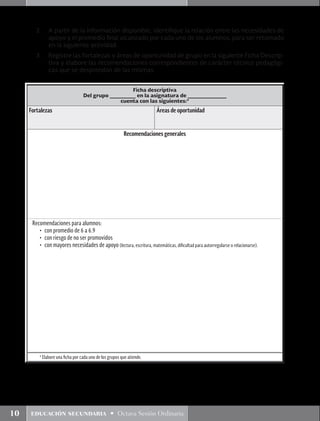 10 educación secundaria • Octava Sesión Ordinaria
Ficha descriptiva
Del grupo ________ en la asignatura de ____________
cuenta con las siguientes:*
Fortalezas Áreas de oportunidad
Recomendaciones generales
Recomendaciones para alumnos:
•	 con promedio de 6 a 6.9
•	 con riesgo de no ser promovidos
•	 con mayores necesidades de apoyo (lectura, escritura, matemáticas, dificultad para autorregularse o relacionarse).
* Elabore una ficha por cada uno de los grupos que atiende.
2.	 A partir de la información disponible, identifique la relación entre las necesidades de
apoyo y el promedio final alcanzado por cada uno de los alumnos, para ser retomado
en la siguiente actividad.
3.	 Registre las fortalezas y áreas de oportunidad de grupo en la siguiente Ficha Descrip-
tiva y elabore las recomendaciones correspondientes de carácter técnico pedagógi-
cas que se desprendan de las mismas.
 