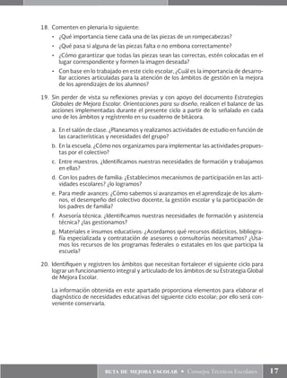 ruta de mejora escolar • Consejos Técnicos Escolares 17
18.	 Comenten en plenaria lo siguiente:
•	 ¿Qué importancia tiene cada una de las piezas de un rompecabezas?
•	 ¿Qué pasa si alguna de las piezas falta o no embona correctamente?
•	 ¿Cómo garantizar que todas las piezas sean las correctas, estén colocadas en el
lugar correspondiente y formen la imagen deseada?
•	 Con base en lo trabajado en este ciclo escolar, ¿Cuál es la importancia de desarro-
llar acciones articuladas para la atención de los ámbitos de gestión en la mejora
de los aprendizajes de los alumnos?
19.	Sin perder de vista su reflexiones previas y con apoyo del documento Estrategias
Globales de Mejora Escolar. Orientaciones para su diseño, realicen el balance de las
acciones implementadas durante el presente ciclo a partir de lo señalado en cada
uno de los ámbitos y regístrenlo en su cuaderno de bitácora.
a.	 En el salón de clase. ¿Planeamos y realizamos actividades de estudio en función de
las características y necesidades del grupo?
b.	 En la escuela. ¿Cómo nos organizamos para implementar las actividades propues-
tas por el colectivo?
c.	 Entre maestros. ¿Identificamos nuestras necesidades de formación y trabajamos
en ellas?
d.	 Con los padres de familia: ¿Establecimos mecanismos de participación en las acti-
vidades escolares? ¿lo logramos?
e.	 Para medir avances: ¿Cómo sabemos si avanzamos en el aprendizaje de los alum-
nos, el desempeño del colectivo docente, la gestión escolar y la participación de
los padres de familia?
f.	 Asesoría técnica: ¿Identificamos nuestras necesidades de formación y asistencia
técnica? ¿las gestionamos?
g.	 Materiales e insumos educativos: ¿Acordamos qué recursos didácticos, bibliogra-
fía especializada y contratación de asesores o consultorías necesitamos? ¿Usa-
mos los recursos de los programas federales o estatales en los que participa la
escuela?
20.	 Identifiquen y registren los ámbitos que necesitan fortalecer el siguiente ciclo para
lograr un funcionamiento integral y articulado de los ámbitos de su Estrategia Global
de Mejora Escolar.
	 La información obtenida en este apartado proporciona elementos para elaborar el
diagnóstico de necesidades educativas del siguiente ciclo escolar; por ello será con-
veniente conservarla.
 