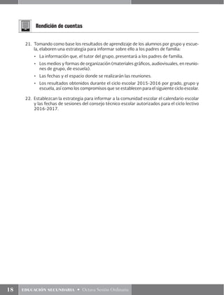 18 educación secundaria • Octava Sesión Ordinaria
Rendición de cuentas
21.	 Tomando como base los resultados de aprendizaje de los alumnos por grupo y escue-
la, elaboren una estrategia para informar sobre ello a los padres de familia:
•	 La información que, el tutor del grupo, presentará a los padres de familia.
•	 Los medios y formas de organización (materiales gráficos, audiovisuales, en reunio-
nes de grupo, de escuela).
•	 Las fechas y el espacio donde se realizarán las reuniones.
•	 Los resultados obtenidos durante el ciclo escolar 2015-2016 por grado, grupo y
escuela, así como los compromisos que se establecen para el siguiente ciclo escolar.
22.	 Establezcan la estrategia para informar a la comunidad escolar el calendario escolar
y las fechas de sesiones del consejo técnico escolar autorizados para el ciclo lectivo
2016-2017.
 