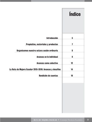 ruta de mejora escolar • Consejos Técnicos Escolares 3
	 Introducción	5
	 Propósitos, materiales y productos	 7
	 Organicemos nuestra octava sesión ordinaria	 8
	 Avances en lo individual	 8
	 Avances como colectivo	 12
	La Ruta de Mejora Escolar 2015-2016: Avances y desafíos	 14
	 Rendición de cuentas	 18
Índice
 