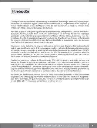 ruta de mejora escolar • Consejos Técnicos Escolares 5
Como parte de las actividades de la octava y última sesión de Consejo Técnico Escolar se propo-
ne realizar un balance de logros y desafíos relacionados con el cumplimiento de los objetivos y
metas establecidos en la Ruta de Mejora Escolar del ciclo escolar 2015-2016 y la revisión de su
impacto en el logro de aprendizajes de los alumnos.
Para ello, la guía de trabajo se organiza en cuatro momentos. En el primero, Avances en lo Indivi-
dual, cada docente, a partir de los resultados obtenidos por sus alumnos, describe las fortalezas
y áreas de oportunidad del grupo, principalmente en lo que refiere a lectura, la escritura y las ma-
temáticas. En esta descripción incluye recomendaciones, dirigidas al maestro que se hará cargo
del grupo en el siguiente ciclo lectivo, para darle continuidad a la atención de todos los alumnos,
especialmente a quienes requieren mayores apoyos.
En Avances como Colectivo, se propone elaborar un concentrado de promedios finales del ciclo
lectivo para identificar a partir de la comparación con los resultados de la evaluación diagnóstica,
los posibles avances; además, se analiza gráficamente la situación de la escuela al cierre del año
con respecto a distintos indicadores asociados a las prioridades educativas, como son: alumnos
que requieren apoyo en lectura, escritura o matemáticas, alumnos con dificultades para relacio-
narse o que faltan constantemente, entre otros aspectos.
En el tercer momento, La Ruta de Mejora Escolar 2015-2016: Avances y desafíos, se hace una
valoración del nivel de logro de los objetivos y metas de la o las prioridades establecidas en la pla-
neación de la Ruta de Mejora, así como un balance de las acciones llevadas a cabo en la Estrategia
Global de Mejora Escolar. La reflexión y el registro sobre estos temas será un insumo fundamen-
tal para la elaboración del diagnóstico de necesidades educativas, lo que permitirá aproximarse a
los desafíos que deberán atender en la planeación de su Ruta del próximo ciclo escolar.
Por último, en Rendición de cuentas, con base en las reflexiones realizadas, el colectivo docente
organizará una estrategia para informar a la comunidad escolar sobre los resultados de aprendi-
zaje de los alumnos y, de igual manera, da a conocer el calendario escolar que implementarán en
el ciclo 2016-2017, incluyendo las fechas de sesión de los cte.
Introducción
 