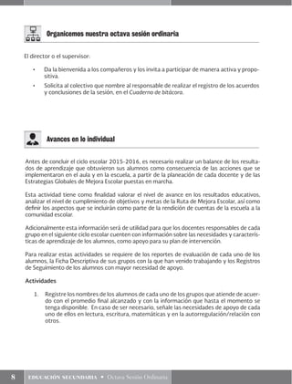 8 educación secundaria • Octava Sesión Ordinaria
Organicemos nuestra octava sesión ordinaria
El director o el supervisor:
•	 Da la bienvenida a los compañeros y los invita a participar de manera activa y propo-
sitiva.
•	 Solicita al colectivo que nombre al responsable de realizar el registro de los acuerdos
y conclusiones de la sesión, en el Cuaderno de bitácora.
Antes de concluir el ciclo escolar 2015-2016, es necesario realizar un balance de los resulta-
dos de aprendizaje que obtuvieron sus alumnos como consecuencia de las acciones que se
implementaron en el aula y en la escuela, a partir de la planeación de cada docente y de las
Estrategias Globales de Mejora Escolar puestas en marcha.
Esta actividad tiene como finalidad valorar el nivel de avance en los resultados educativos,
analizar el nivel de cumplimiento de objetivos y metas de la Ruta de Mejora Escolar, así como
definir los aspectos que se incluirán como parte de la rendición de cuentas de la escuela a la
comunidad escolar.
Adicionalmente esta información será de utilidad para que los docentes responsables de cada
grupo en el siguiente ciclo escolar cuenten con información sobre las necesidades y caracterís-
ticas de aprendizaje de los alumnos, como apoyo para su plan de intervención.
Para realizar estas actividades se requiere de los reportes de evaluación de cada uno de los
alumnos, la Ficha Descriptiva de sus grupos con la que han venido trabajando y los Registros
de Seguimiento de los alumnos con mayor necesidad de apoyo.
Actividades
1.	 Registre los nombres de los alumnos de cada uno de los grupos que atiende de acuer-
do con el promedio final alcanzado y con la información que hasta el momento se
tenga disponible. En caso de ser necesario, señale las necesidades de apoyo de cada
uno de ellos en lectura, escritura, matemáticas y en la autorregulación/relación con
otros.
Avances en lo individual
 