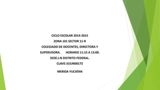 CICLO ESCOLAR 2014-2015 
ZONA 101 SECTOR 11-R 
COLEGIADO DE DOCENTES, DIRECTORA Y 
SUPERVISORA. HORARIO 11:15 A 13:00. 
SEDE:J.N DISTRITO FEDERAL. 
CLAVE:31EJN0017Z 
MERIDA YUCATAN 
 