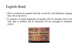 English Bond
• This is common & popular bond & is used for wall thickness ranging
from 20 cm & above.
• It contains of equal balancing of headers (H) & stretcher (S) in the
wall, that is headers (H) & stretchers (S) are arranged in alternate
course.
 