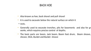 BACK HOE
CONSTRUCTION EQUIPMENT 10
5
• Also known as hoe, back shovel and pull shovel
• It is used to excavate below the natural surface on which it
• rests.
• Generally used to excavate trenches, pits for basements and also for gra
works, which requires precise control of depths.
• The basic parts are boom, Jack boom, Boom foot drum, Boom sheave,
sheave, Stick, Bucket and Bucket sheave
 