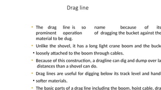 Drag line
CONSTRUCTION EQUIPMENT 10
8
• The drag line is so name because of its
prominent operation of dragging the bucket against the
material to be dug.
• Unlike the shovel, it has a long light crane boom and the bucke
• loosely attached to the boom through cables.
• Because of this construction, a dragline can dig and dump over la
distances than a shovel can do.
• Drag lines are useful for digging below its track level and handl
• softer materials.
• The basic parts of a drag line including the boom, hoist cable, dra
 