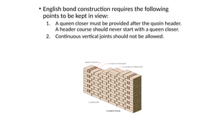 • English bond construction requires the following
points to be kept in view:
1. A queen closer must be provided after the quoin header.
A header course should never start with a queen closer.
2. Continuous vertical joints should not be allowed.
 