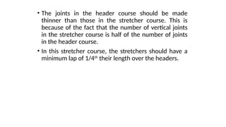 • The joints in the header course should be made
thinner than those in the stretcher course. This is
because of the fact that the number of vertical joints
in the stretcher course is half of the number of joints
in the header course.
• In this stretcher course, the stretchers should have a
minimum lap of 1/4th
their length over the headers.
 