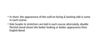 • In short, the appearance of the wall on facing & backing side is same
in each coarse.
• Side header & stretchers are laid in each course alternately, double
Flemish bond shows the better looking or better appearance than
English Bond.
 