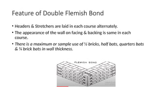 Feature of Double Flemish Bond
• Headers & Stretchers are laid in each course alternately.
• The appearance of the wall on facing & backing is same in each
course.
• There is a maximum or sample use of ½ bricks, half bats, quarters bats
& ¾ brick bats in wall thickness.
 