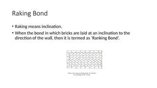Raking Bond
• Raking means inclination.
• When the bond in which bricks are laid at an inclination to the
direction of the wall, then it is termed as ‘Ranking Bond’.
 