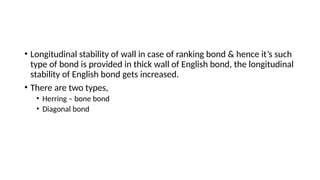 • Longitudinal stability of wall in case of ranking bond & hence it’s such
type of bond is provided in thick wall of English bond, the longitudinal
stability of English bond gets increased.
• There are two types,
• Herring – bone bond
• Diagonal bond
 