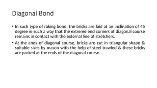 Diagonal Bond
• In such type of raking bond, the bricks are laid at an inclination of 45
degree in such a way that the extreme end corners of diagonal course
remains in contact with the external line of stretchers.
• At the ends of diagonal course, bricks are cut in triangular shape &
suitable sizes by mason with the help of steel trawled & these bricks
are packed at the ends of the diagonal course.
 