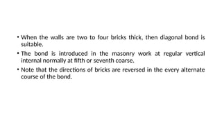 • When the walls are two to four bricks thick, then diagonal bond is
suitable.
• The bond is introduced in the masonry work at regular vertical
internal normally at fifth or seventh coarse.
• Note that the directions of bricks are reversed in the every alternate
course of the bond.
 