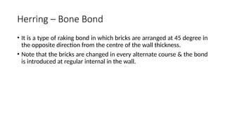 Herring – Bone Bond
• It is a type of raking bond in which bricks are arranged at 45 degree in
the opposite direction from the centre of the wall thickness.
• Note that the bricks are changed in every alternate course & the bond
is introduced at regular internal in the wall.
 