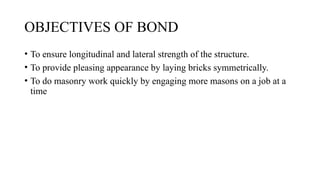 OBJECTIVES OF BOND
• To ensure longitudinal and lateral strength of the structure.
• To provide pleasing appearance by laying bricks symmetrically.
• To do masonry work quickly by engaging more masons on a job at a
time
 