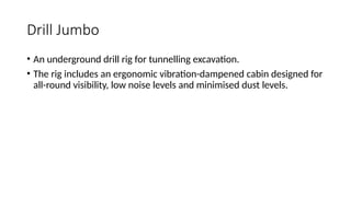 Drill Jumbo
• An underground drill rig for tunnelling excavation.
• The rig includes an ergonomic vibration-dampened cabin designed for
all-round visibility, low noise levels and minimised dust levels.
 