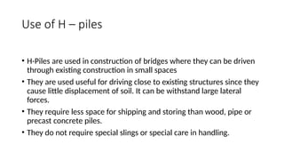 Use of H – piles
• H-Piles are used in construction of bridges where they can be driven
through existing construction in small spaces
• They are used useful for driving close to existing structures since they
cause little displacement of soil. It can be withstand large lateral
forces.
• They require less space for shipping and storing than wood, pipe or
precast concrete piles.
• They do not require special slings or special care in handling.
 