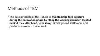 Methods of TBM
• The basic principle of this TBM is to maintain the face pressure
during the excavation phase by filling the working chamber, located
behind the cutter head, with slurry. Limits ground settlement and
produces a smooth tunnel wall.
 