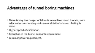 Advantages of tunnel boring machines
• There is very less danger of fall outs in machine bored tunnels, since
adjacent or surrounding rocks are undistributed as no blasting is
done.
• Higher speed of excavation.
• Reduction in the tunnel supports requirement.
• Less manpower requirement.
 