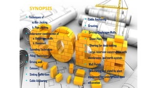  Techniques of
a. Box Jacking
b. Pipe Jacking
 Underwater construction of
a. Diaphragm walls
b. Basement
 Tunneling Techniques
 Piling Techniques
 Driving well
 Caisson
 Sinking Cofferdam
 Cable Anchoring
 Cable Anchoring
 Grouting
 Driving Diaphragm Walls.
 Sheet Piles
 Shoring for deep cutting
 Large reservoir construction with
membranes and earth system.
 Well Points
 Dewatering and stand by plant
equipment for underground open
excavation.
SYNOPSIS
 