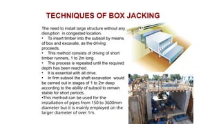 TECHNIQUES OF BOX JACKING
The need to install large structure without any
disruption in congested location.
• To insert timber into the subsoil by means
of box and excavate, as the driving
proceeds.
• This method consists of driving of short
timber runners, 1 to 2m long.
• The process is repeated until the required
depth has been reached.
• It is essential with all drive.
• In firm subsoil the shaft excavation would
be carried out in stages of 1 to 2m deep
according to the ability of subsoil to remain
stable for short periods.
•This method can be used for the
installation of pipes from 150 to 3600mm
diameter but it is mainly employed on the
larger diameter of over 1m.
 