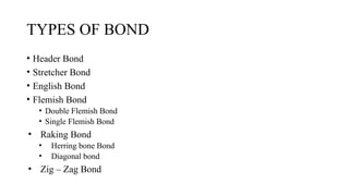 TYPES OF BOND
• Header Bond
• Stretcher Bond
• English Bond
• Flemish Bond
• Double Flemish Bond
• Single Flemish Bond
• Raking Bond
• Herring bone Bond
• Diagonal bond
• Zig – Zag Bond
 