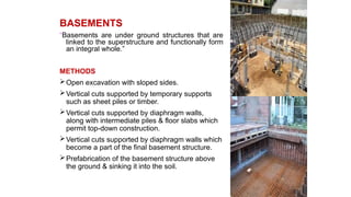 BASEMENTS
“Basements are under ground structures that are
linked to the superstructure and functionally form
an integral whole.”
METHODS
Open excavation with sloped sides.
Vertical cuts supported by temporary supports
such as sheet piles or timber.
Vertical cuts supported by diaphragm walls,
along with intermediate piles & floor slabs which
permit top-down construction.
Vertical cuts supported by diaphragm walls which
become a part of the final basement structure.
Prefabrication of the basement structure above
the ground & sinking it into the soil.
 