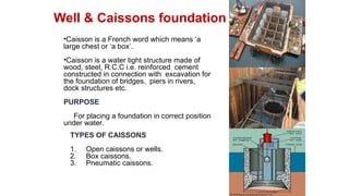 •Caisson is a French word which means ‘a
large chest or ‘a box’.
•Caisson is a water tight structure made of
wood, steel, R.C.C i.e. reinforced cement
constructed in connection with excavation for
the foundation of bridges, piers in rivers,
dock structures etc.
PURPOSE
For placing a foundation in correct position
under water.
Well & Caissons foundation
TYPES OF CAISSONS
1. Open caissons or wells.
2. Box caissons.
3. Pneumatic caissons.
 