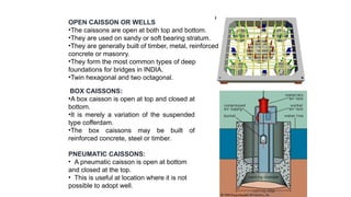 BOX CAISSONS:
•A box caisson is open at top and closed at
bottom.
•It is merely a variation of the suspended
type cofferdam.
•The box caissons may be built of
reinforced concrete, steel or timber.
PNEUMATIC CAISSONS:
• A pneumatic caisson is open at bottom
and closed at the top.
• This is useful at location where it is not
possible to adopt well.
OPEN CAISSON OR WELLS
•The caissons are open at both top and bottom.
•They are used on sandy or soft bearing stratum.
•They are generally built of timber, metal, reinforced
concrete or masonry.
•They form the most common types of deep
foundations for bridges in INDIA.
•Twin hexagonal and two octagonal.
 