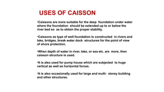 USES OF CAISSON
•Caissons are more suitable for the deep foundation under water
where the foundation should be extended up to or below the
river bed so as to obtain the proper stability.
•Caissons as type of well foundation is constructed in rivers and
lake, bridges, break water dock structures for the point of view
of shore protection.
•When depth of water in river, lake, or sea etc. are more, then
caisson structure is used.
•It is also used for pump house which are subjected to huge
vertical as well as horizontal forces.
•It is also occasionally used for large and multi- storey building
and other structures.
 
