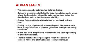 ADVANTAGES
• The caisson can be extended up to large depths.
• Caissons are more suitable for the deep foundation under water
where the foundation should be extended up to or below the
river bed so as to obtain the proper stability.
• Cost of Construction is relatively less on bedlevel or lower
side.
• Quality control of pneumatic caisson is good because work is
done in dry conditions. Concrete gain more strength due to dry
conditions.
• In-situ soil tests are possible to determine the bearing capacity
of pneumatic caisson.
• There is direct and easy passage to reach the bottom of
caisson, hence any obstruction can easily be removed
 