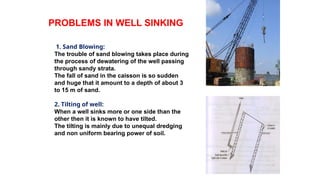 PROBLEMS IN WELL SINKING
1. Sand Blowing:
The trouble of sand blowing takes place during
the process of dewatering of the well passing
through sandy strata.
The fall of sand in the caisson is so sudden
and huge that it amount to a depth of about 3
to 15 m of sand.
2. Tilting of well:
When a well sinks more or one side than the
other then it is known to have tilted.
The tilting is mainly due to unequal dredging
and non uniform bearing power of soil.
 