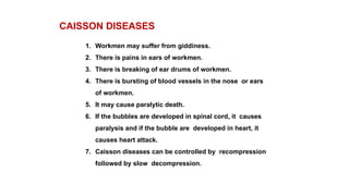 CAISSON DISEASES
1. Workmen may suffer from giddiness.
2. There is pains in ears of workmen.
3. There is breaking of ear drums of workmen.
4. There is bursting of blood vessels in the nose or ears
of workmen.
5. It may cause paralytic death.
6. If the bubbles are developed in spinal cord, it causes
paralysis and if the bubble are developed in heart, it
causes heart attack.
7. Caisson diseases can be controlled by recompression
followed by slow decompression.
 