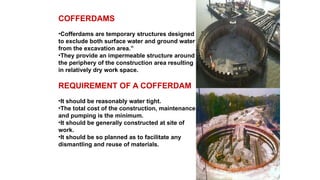 COFFERDAMS
•Cofferdams are temporary structures designed
to exclude both surface water and ground water
from the excavation area.”
•They provide an impermeable structure around
the periphery of the construction area resulting
in relatively dry work space.
REQUIREMENT OF A COFFERDAM
•It should be reasonably water tight.
•The total cost of the construction, maintenance
and pumping is the minimum.
•It should be generally constructed at site of
work.
•It should be so planned as to facilitate any
dismantling and reuse of materials.
 