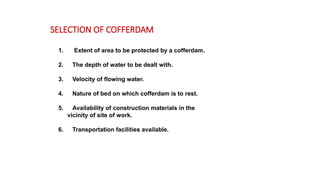 1. Extent of area to be protected by a cofferdam.
2. The depth of water to be dealt with.
3. Velocity of flowing water.
4. Nature of bed on which cofferdam is to rest.
5. Availability of construction materials in the
vicinity of site of work.
6. Transportation facilities available.
SELECTION OF COFFERDAM
 
