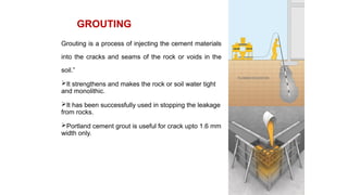 Grouting is a process of injecting the cement materials
into the cracks and seams of the rock or voids in the
soil.”
It strengthens and makes the rock or soil water tight
and monolithic.
It has been successfully used in stopping the leakage
from rocks.
Portland cement grout is useful for crack upto 1.6 mm
width only.
GROUTING
 