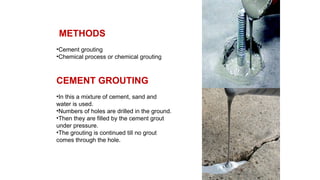 METHODS
•Cement grouting
•Chemical process or chemical grouting
CEMENT GROUTING
•In this a mixture of cement, sand and
water is used.
•Numbers of holes are drilled in the ground.
•Then they are filled by the cement grout
under pressure.
•The grouting is continued till no grout
comes through the hole.
 