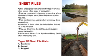 SHEET PILES
•Steel Sheet piles walls are constructed by driving
steel sheets into a slope or excavation.
•They are considered to be most economical where
retention of higher earth pressures of soft soils is
required.
•Their most common use is within temporary deep
excavations.
•It consists of small sheet sections of steel that are
10 to 15 mm thick.
•They are driven into the soil to provide support
during excavation.
Each sheet is joined to the adjacent sheet by means
of an interlocking joint.
Types Of Sheet Pile Walls
1. Cantilever
2. Anchor
3. Propped
 