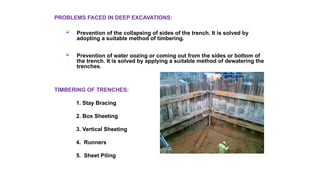 PROBLEMS FACED IN DEEP EXCAVATIONS:
 Prevention of the collapsing of sides of the trench. It is solved by
adopting a suitable method of timbering.
 Prevention of water oozing or coming out from the sides or bottom of
the trench. It is solved by applying a suitable method of dewatering the
trenches.
TIMBERING OF TRENCHES:
1. Stay Bracing
2. Box Sheeting
3. Vertical Sheeting
4. Runners
5. Sheet Piling
 
