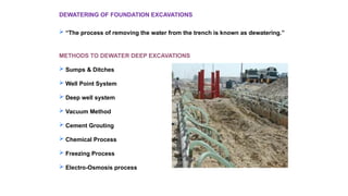 DEWATERING OF FOUNDATION EXCAVATIONS
 “The process of removing the water from the trench is known as dewatering.”
METHODS TO DEWATER DEEP EXCAVATIONS
 Sumps & Ditches
 Well Point System
 Deep well system
 Vacuum Method
 Cement Grouting
 Chemical Process
 Freezing Process
 Electro-Osmosis process
 