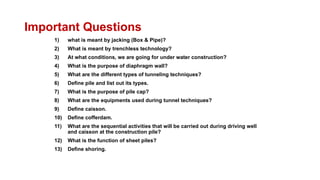 Important Questions
1) what is meant by jacking (Box & Pipe)?
2) What is meant by trenchless technology?
3) At what conditions, we are going for under water construction?
4) What is the purpose of diaphragm wall?
5) What are the different types of tunneling techniques?
6) Define pile and list out its types.
7) What is the purpose of pile cap?
8) What are the equipments used during tunnel techniques?
9) Define caisson.
10) Define cofferdam.
11) What are the sequential activities that will be carried out during driving well
and caisson at the construction pile?
12) What is the function of sheet piles?
13) Define shoring.
 