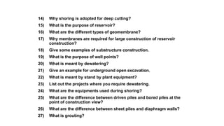 14) Why shoring is adopted for deep cutting?
15) What is the purpose of reservoir?
16) What are the different types of geomembrane?
17) Why membranes are required for large construction of reservoir
construction?
18) Give some examples of substructure construction.
19) What is the purpose of well points?
20) What is meant by dewatering?
21) Give an example for underground open excavation.
22) What is meant by stand by plant equipment?
23) List out the projects where you require dewatering.
24) What are the equipments used during shoring?
25) What are the difference between driven piles and bored piles at the
point of construction view?
26) What are the difference between sheet piles and diaphragm walls?
27) What is grouting?
 