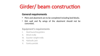 Girder/ beam construction
General requirements
• Piers and abutment are to be completed including bed blocks.
• Dirt wall and fly wings of the abutment should not be
concreted.
Equipment's requirements
I. Steel launching girders
II. Winch trolly
III. Counter weight trolly
IV. Hydraulic jack
V. Gantry portals
 