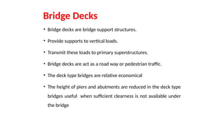 Bridge Decks
• Bridge decks are bridge support structures.
• Provide supports to vertical loads.
• Transmit these loads to primary superstructures.
• Bridge decks are act as a road way or pedestrian traffic.
• The deck type bridges are relative economical
• The height of piers and abutments are reduced in the deck type
bridges useful when sufficient clearness is not available under
the bridge
 