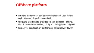Offshore platform
• Offshore platform are self-contained platform used for the
exploration of oil gas from sea bed.
• Adequate facilities are provided to this platform ( drilling,
electric cranes mud drilling, oil rig and living places helipad).
• In concrete construction platform are called gravity tower.
 