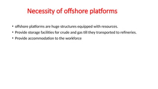 Necessity of offshore platforms
• offshore platforms are huge structures equipped with resources.
• Provide storage facilities for crude and gas till they transported to refineries.
• Provide accommodation to the workforce
 
