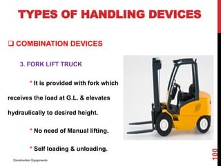 TYPES OF HANDLING DEVICES
 COMBINATION DEVICES
3. FORK LIFT TRUCK
* It is provided with fork which
receives the load at G.L. & elevates
hydraulically to desired height.
* No need of Manual lifting.
* Self loading & unloading.
Construction Equipments
100
 