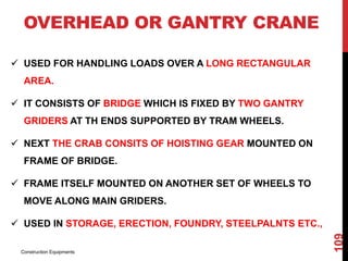 OVERHEAD OR GANTRY CRANE
 USED FOR HANDLING LOADS OVER A LONG RECTANGULAR
AREA.
 IT CONSISTS OF BRIDGE WHICH IS FIXED BY TWO GANTRY
GRIDERS AT TH ENDS SUPPORTED BY TRAM WHEELS.
 NEXT THE CRAB CONSITS OF HOISTING GEAR MOUNTED ON
FRAME OF BRIDGE.
 FRAME ITSELF MOUNTED ON ANOTHER SET OF WHEELS TO
MOVE ALONG MAIN GRIDERS.
 USED IN STORAGE, ERECTION, FOUNDRY, STEELPALNTS ETC.,
Construction Equipments
109
 